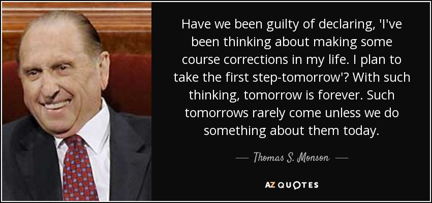 Have we been guilty of declaring, 'I've been thinking about making some course corrections in my life. I plan to take the first step-tomorrow'? With such thinking, tomorrow is forever. Such tomorrows rarely come unless we do something about them today. - Thomas S. Monson