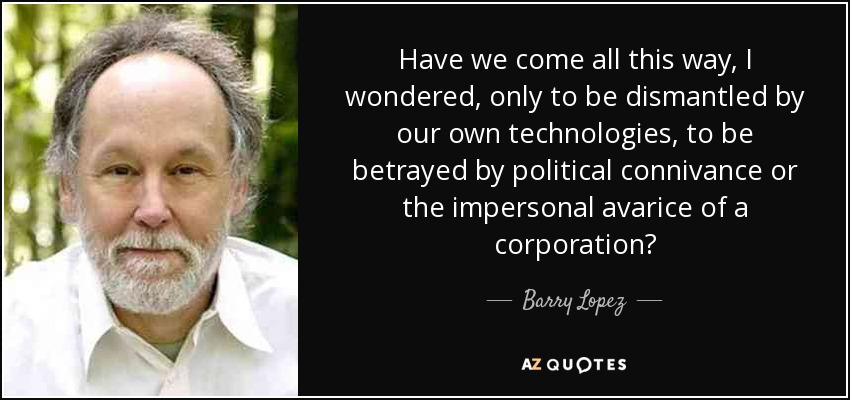 Have we come all this way, I wondered, only to be dismantled by our own technologies, to be betrayed by political connivance or the impersonal avarice of a corporation? - Barry Lopez
