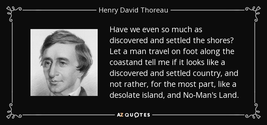 Have we even so much as discovered and settled the shores? Let a man travel on foot along the coastand tell me if it looks like a discovered and settled country, and not rather, for the most part, like a desolate island, and No-Man's Land. - Henry David Thoreau