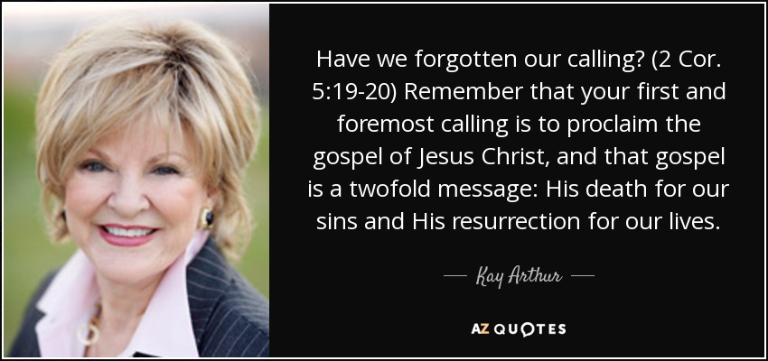 Have we forgotten our calling? (2 Cor. 5:19-20) Remember that your first and foremost calling is to proclaim the gospel of Jesus Christ, and that gospel is a twofold message: His death for our sins and His resurrection for our lives. - Kay Arthur