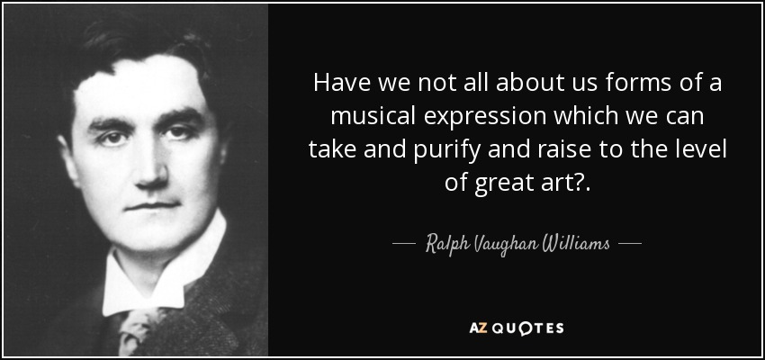 Have we not all about us forms of a musical expression which we can take and purify and raise to the level of great art?. - Ralph Vaughan Williams