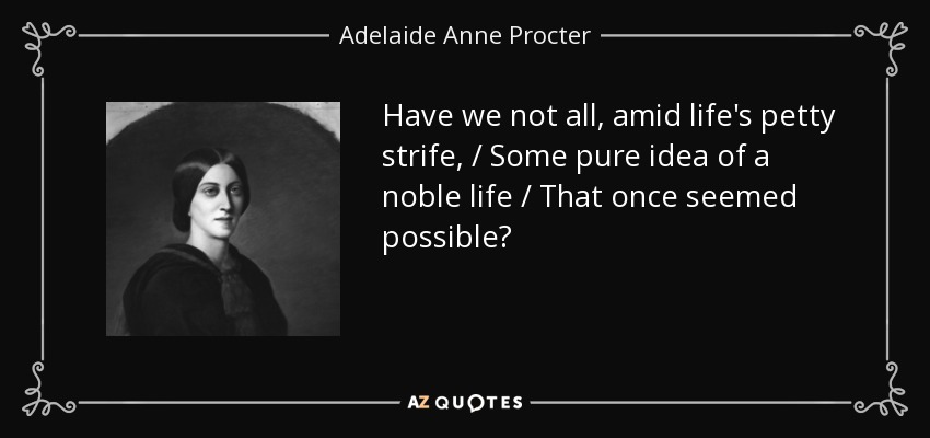 Have we not all, amid life's petty strife, / Some pure idea of a noble life / That once seemed possible? - Adelaide Anne Procter