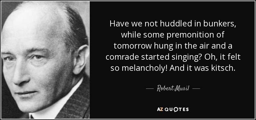 Have we not huddled in bunkers, while some premonition of tomorrow hung in the air and a comrade started singing? Oh, it felt so melancholy! And it was kitsch. - Robert Musil