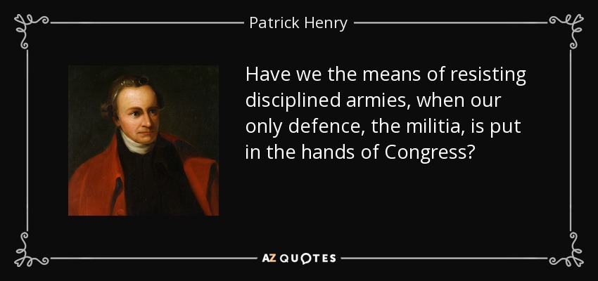 Have we the means of resisting disciplined armies, when our only defence, the militia, is put in the hands of Congress? - Patrick Henry