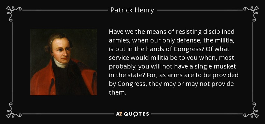 Have we the means of resisting disciplined armies, when our only defense, the militia, is put in the hands of Congress? Of what service would militia be to you when, most probably, you will not have a single musket in the state? For, as arms are to be provided by Congress, they may or may not provide them. - Patrick Henry