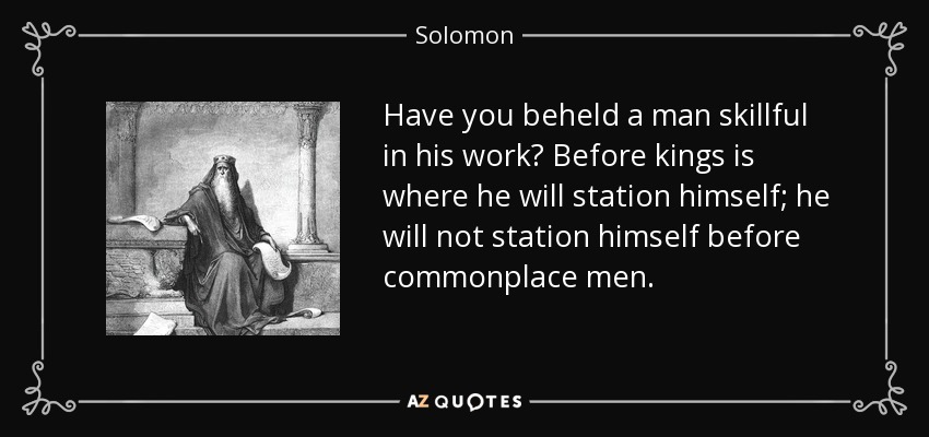 Have you beheld a man skillful in his work? Before kings is where he will station himself; he will not station himself before commonplace men. - Solomon