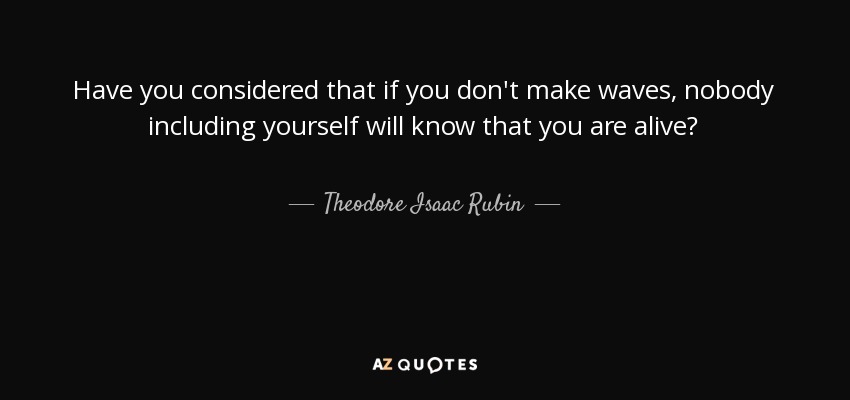 Have you considered that if you don't make waves, nobody including yourself will know that you are alive? - Theodore Isaac Rubin