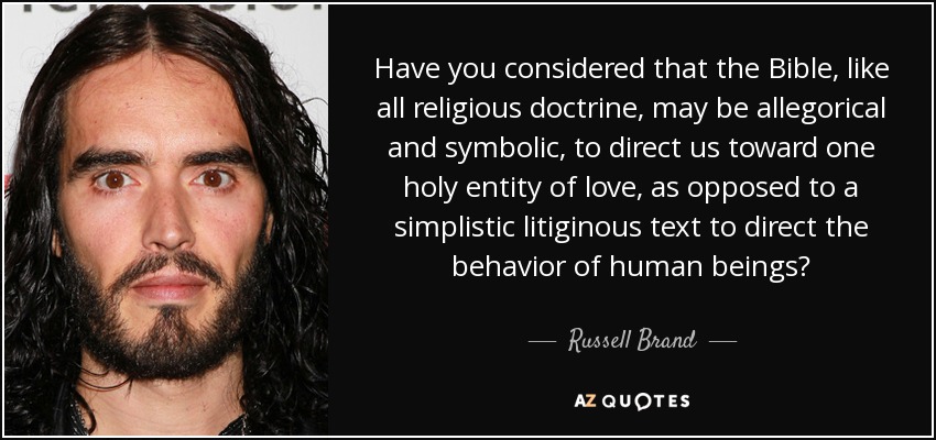 Have you considered that the Bible, like all religious doctrine, may be allegorical and symbolic, to direct us toward one holy entity of love, as opposed to a simplistic litiginous text to direct the behavior of human beings? - Russell Brand Have you considered that the Bible, like all religious doctrine, may be allegorical and symbolic, to direct us toward one holy entity of love, as opposed to a simplistic litiginous text to direct the behavior of human beings? - Russell Brand