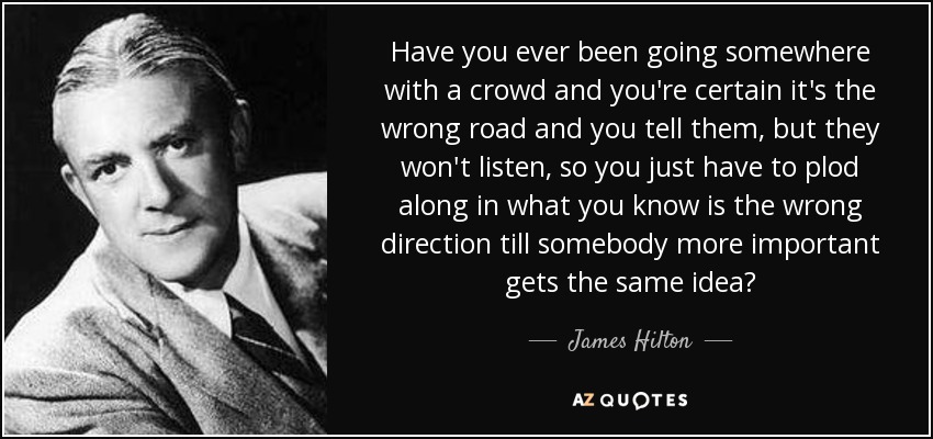 Have you ever been going somewhere with a crowd and you're certain it's the wrong road and you tell them, but they won't listen, so you just have to plod along in what you know is the wrong direction till somebody more important gets the same idea? - James Hilton