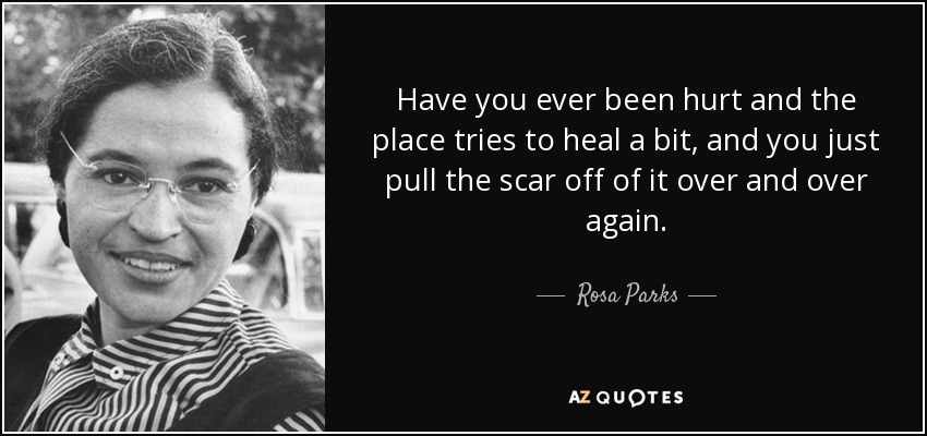 Have you ever been hurt and the place tries to heal a bit, and you just pull the scar off of it over and over again. - Rosa Parks