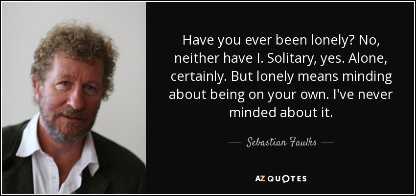 Have you ever been lonely? No, neither have I. Solitary, yes. Alone, certainly. But lonely means minding about being on your own. I've never minded about it. - Sebastian Faulks