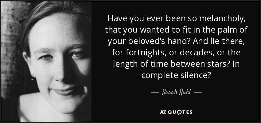 Have you ever been so melancholy, that you wanted to fit in the palm of your beloved's hand? And lie there, for fortnights, or decades, or the length of time between stars? In complete silence? - Sarah Ruhl