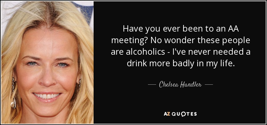 Have you ever been to an AA meeting? No wonder these people are alcoholics - I've never needed a drink more badly in my life. - Chelsea Handler