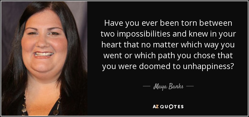 Have you ever been torn between two impossibilities and knew in your heart that no matter which way you went or which path you chose that you were doomed to unhappiness? - Maya Banks