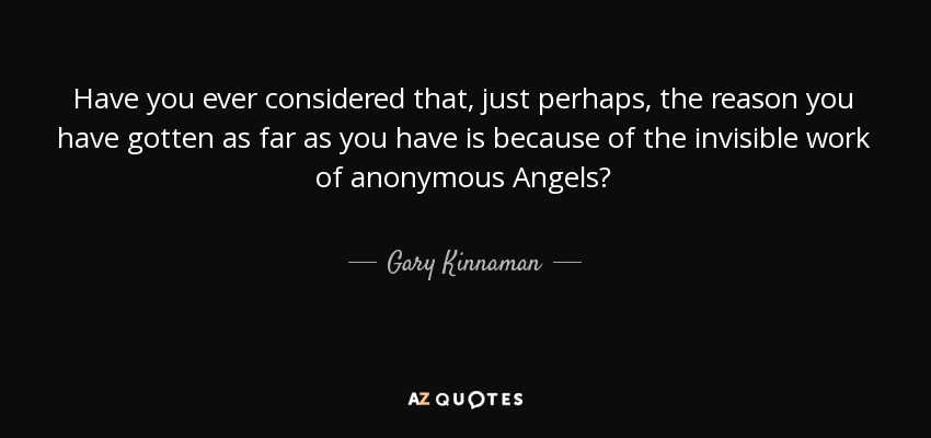 Have you ever considered that, just perhaps, the reason you have gotten as far as you have is because of the invisible work of anonymous Angels? - Gary Kinnaman