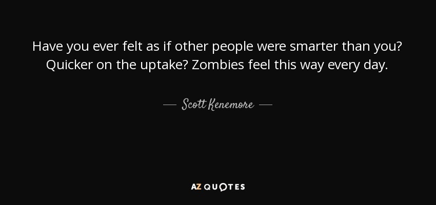 Have you ever felt as if other people were smarter than you? Quicker on the uptake? Zombies feel this way every day. - Scott Kenemore