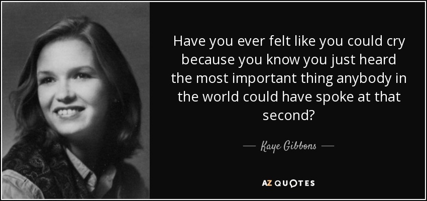 Have you ever felt like you could cry because you know you just heard the most important thing anybody in the world could have spoke at that second? - Kaye Gibbons