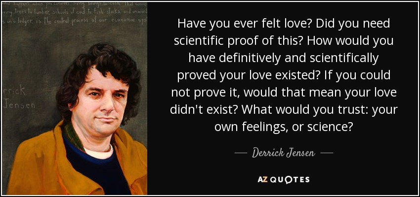 Have you ever felt love? Did you need scientific proof of this? How would you have definitively and scientifically proved your love existed? If you could not prove it, would that mean your love didn't exist? What would you trust: your own feelings, or science? - Derrick Jensen