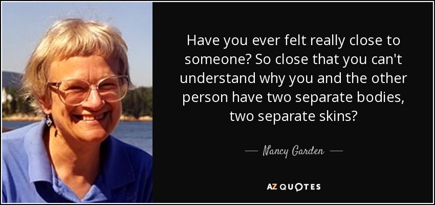 Have you ever felt really close to someone? So close that you can't understand why you and the other person have two separate bodies, two separate skins? - Nancy Garden