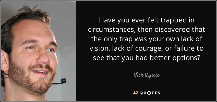 Have you ever felt trapped in circumstances, then discovered that the only trap was your own lack of vision, lack of courage, or failure to see that you had better options? - Nick Vujicic