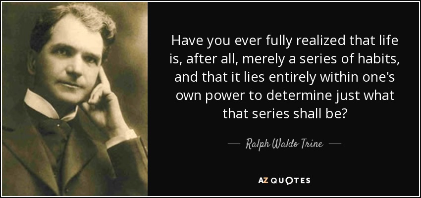 Have you ever fully realized that life is, after all, merely a series of habits, and that it lies entirely within one's own power to determine just what that series shall be? - Ralph Waldo Trine