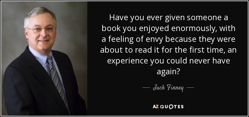 Have you ever given someone a book you enjoyed enormously, with a feeling of envy because they were about to read it for the first time, an experience you could never have again? - Jack Finney
