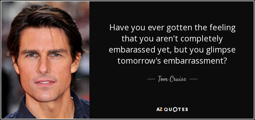 Have you ever gotten the feeling that you aren't completely embarassed yet, but you glimpse tomorrow's embarrassment? - Tom Cruise