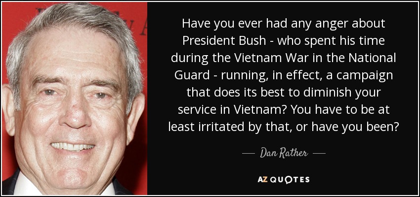 Have you ever had any anger about President Bush - who spent his time during the Vietnam War in the National Guard - running, in effect, a campaign that does its best to diminish your service in Vietnam? You have to be at least irritated by that, or have you been? - Dan Rather
