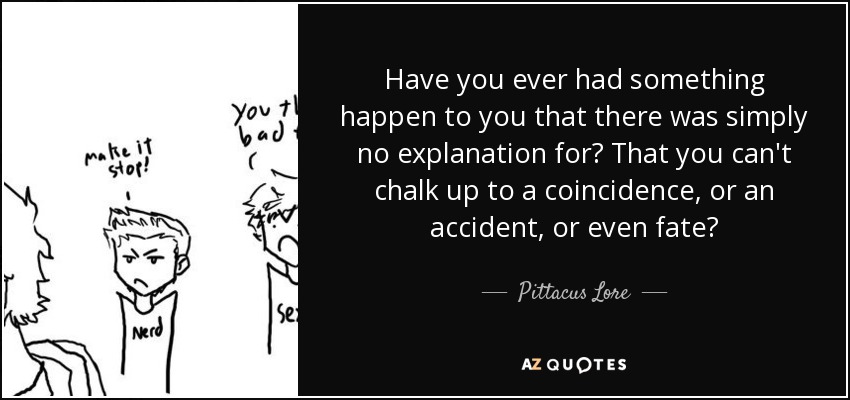 Have you ever had something happen to you that there was simply no explanation for? That you can't chalk up to a coincidence, or an accident, or even fate? - Pittacus Lore