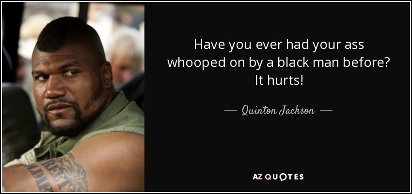 Have you ever had your ass whooped on by a black man before? It hurts! - Quinton Jackson