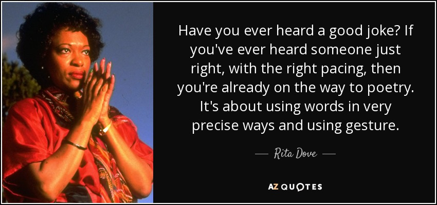 Have you ever heard a good joke? If you've ever heard someone just right, with the right pacing, then you're already on the way to poetry. It's about using words in very precise ways and using gesture. - Rita Dove