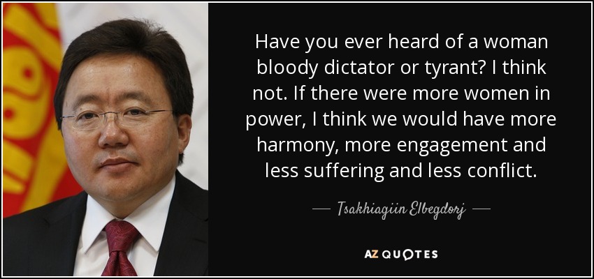 Have you ever heard of a woman bloody dictator or tyrant? I think not. If there were more women in power, I think we would have more harmony, more engagement and less suffering and less conflict. - Tsakhiagiin Elbegdorj