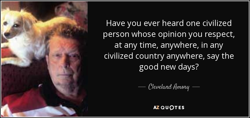 Have you ever heard one civilized person whose opinion you respect, at any time, anywhere, in any civilized country anywhere, say the good new days? - Cleveland Amory