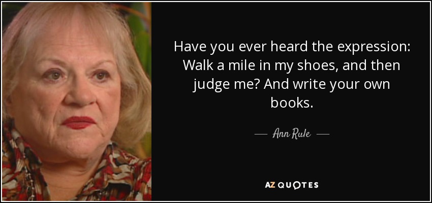 Have you ever heard the expression: Walk a mile in my shoes, and then judge me? And write your own books. - Ann Rule