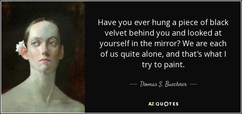 Have you ever hung a piece of black velvet behind you and looked at yourself in the mirror? We are each of us quite alone, and that's what I try to paint. - Thomas S. Buechner