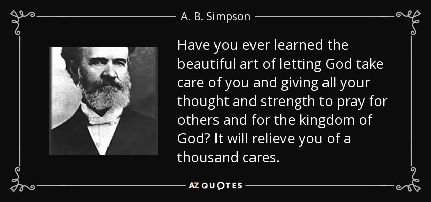 Have you ever learned the beautiful art of letting God take care of you and giving all your thought and strength to pray for others and for the kingdom of God? It will relieve you of a thousand cares. - A. B. Simpson