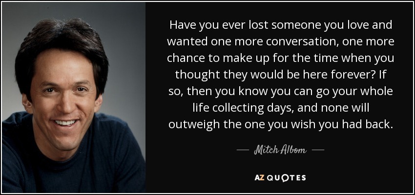 Have you ever lost someone you love and wanted one more conversation, one more chance to make up for the time when you thought they would be here forever? If so, then you know you can go your whole life collecting days, and none will outweigh the one you wish you had back. - Mitch Albom