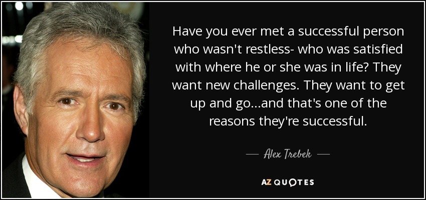 Have you ever met a successful person who wasn't restless- who was satisfied with where he or she was in life? They want new challenges. They want to get up and go...and that's one of the reasons they're successful. - Alex Trebek