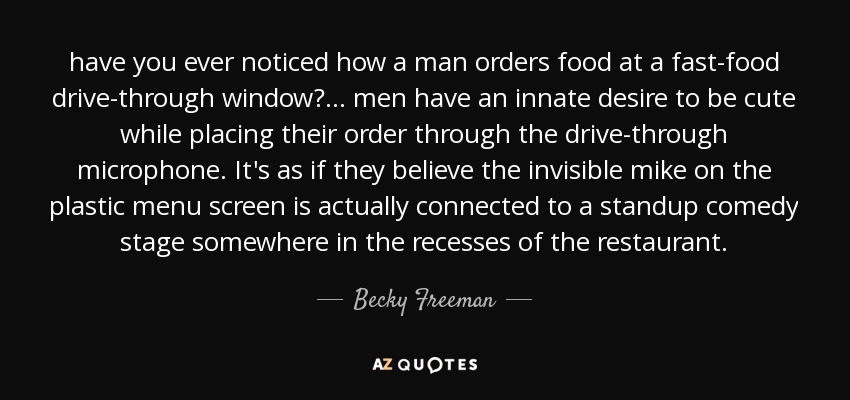 have you ever noticed how a man orders food at a fast-food drive-through window? ... men have an innate desire to be cute while placing their order through the drive-through microphone. It's as if they believe the invisible mike on the plastic menu screen is actually connected to a standup comedy stage somewhere in the recesses of the restaurant. - Becky Freeman