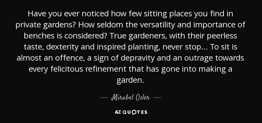 Have you ever noticed how few sitting places you find in private gardens? How seldom the versatility and importance of benches is considered? True gardeners, with their peerless taste, dexterity and inspired planting, never stop . . . To sit is almost an offence, a sign of depravity and an outrage towards every felicitous refinement that has gone into making a garden. - Mirabel Osler