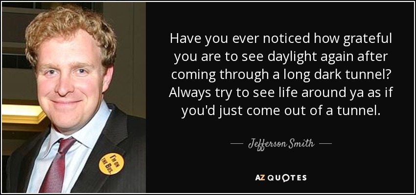 Have you ever noticed how grateful you are to see daylight again after coming through a long dark tunnel? Always try to see life around ya as if you'd just come out of a tunnel. - Jefferson Smith