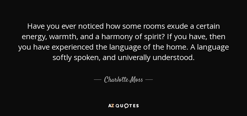 Have you ever noticed how some rooms exude a certain energy, warmth, and a harmony of spirit? If you have, then you have experienced the language of the home. A language softly spoken, and univerally understood. - Charlotte Moss