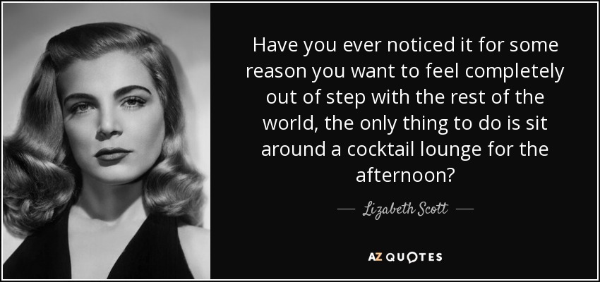 Have you ever noticed it for some reason you want to feel completely out of step with the rest of the world, the only thing to do is sit around a cocktail lounge for the afternoon? - Lizabeth Scott