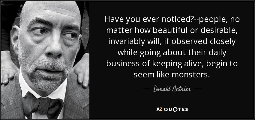 Have you ever noticed?--people, no matter how beautiful or desirable, invariably will, if observed closely while going about their daily business of keeping alive, begin to seem like monsters. - Donald Antrim