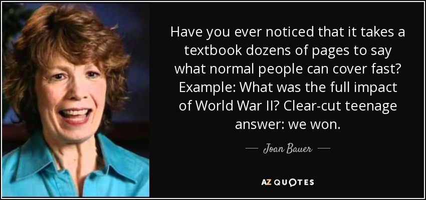 Have you ever noticed that it takes a textbook dozens of pages to say what normal people can cover fast? Example: What was the full impact of World War II? Clear-cut teenage answer: we won. - Joan Bauer