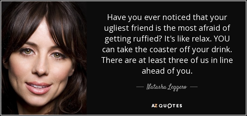 Have you ever noticed that your ugliest friend is the most afraid of getting ruffied? It's like relax. YOU can take the coaster off your drink. There are at least three of us in line ahead of you. - Natasha Leggero
