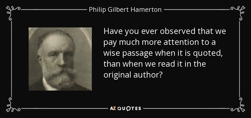 Have you ever observed that we pay much more attention to a wise passage when it is quoted, than when we read it in the original author? - Philip Gilbert Hamerton