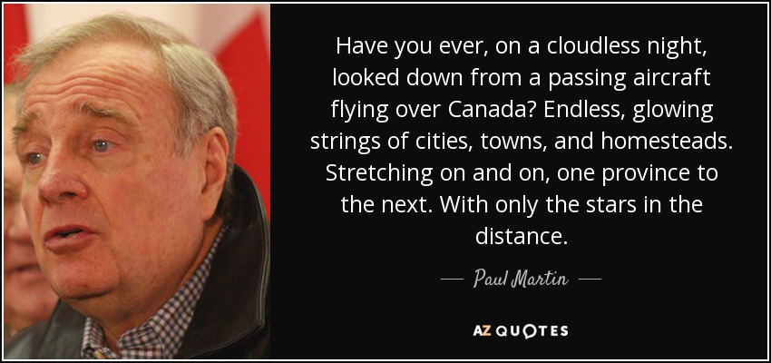 Have you ever, on a cloudless night, looked down from a passing aircraft flying over Canada? Endless, glowing strings of cities, towns, and homesteads. Stretching on and on, one province to the next. With only the stars in the distance. - Paul Martin