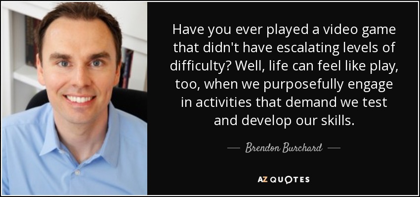 Have you ever played a video game that didn't have escalating levels of difficulty? Well, life can feel like play, too, when we purposefully engage in activities that demand we test and develop our skills. - Brendon Burchard
