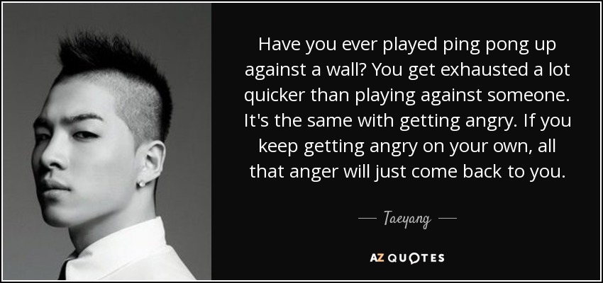 Have you ever played ping pong up against a wall? You get exhausted a lot quicker than playing against someone. It's the same with getting angry. If you keep getting angry on your own, all that anger will just come back to you. - Taeyang